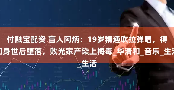 付融宝配资 盲人阿炳：19岁精通吹拉弹唱，得知身世后堕落，败光家产染上梅毒_华清和_音乐_生活