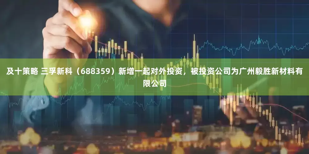 及十策略 三孚新科（688359）新增一起对外投资，被投资公司为广州毅胜新材料有限公司
