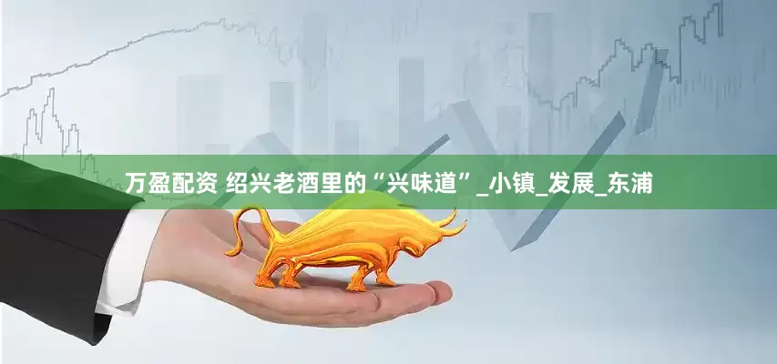 万盈配资 绍兴老酒里的“兴味道”_小镇_发展_东浦