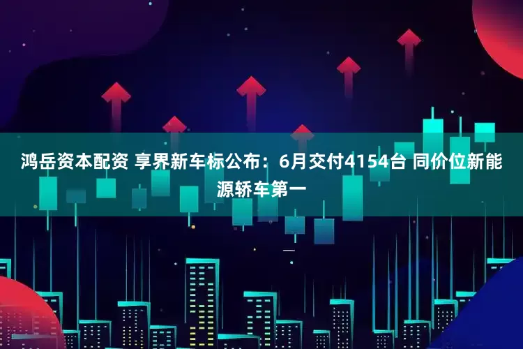 鸿岳资本配资 享界新车标公布：6月交付4154台 同价位新能源轿车第一