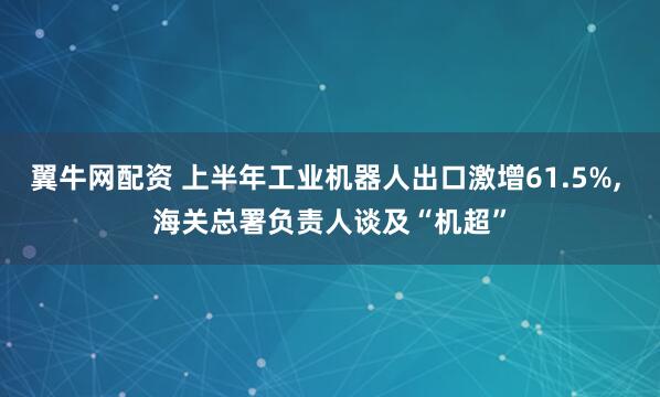 翼牛网配资 上半年工业机器人出口激增61.5%, 海关总署负责人谈及“机超”