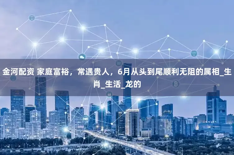 金河配资 家庭富裕，常遇贵人，6月从头到尾顺利无阻的属相_生肖_生活_龙的