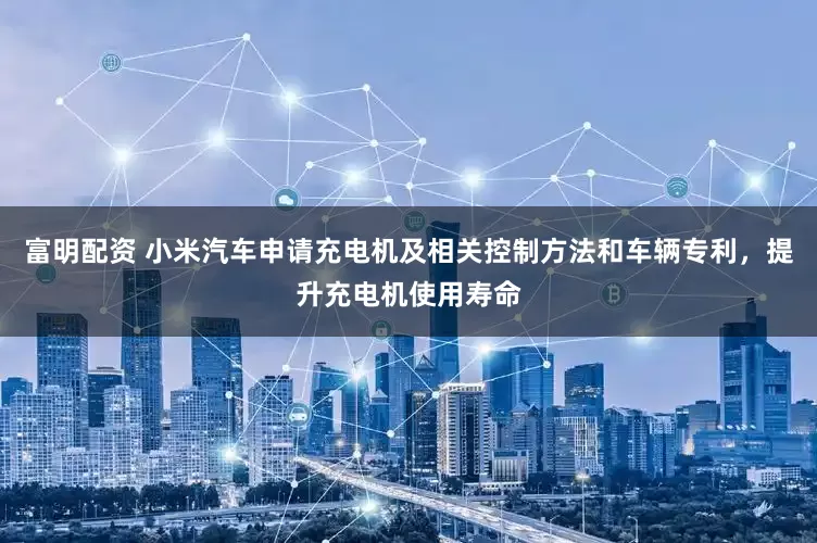 富明配资 小米汽车申请充电机及相关控制方法和车辆专利，提升充电机使用寿命