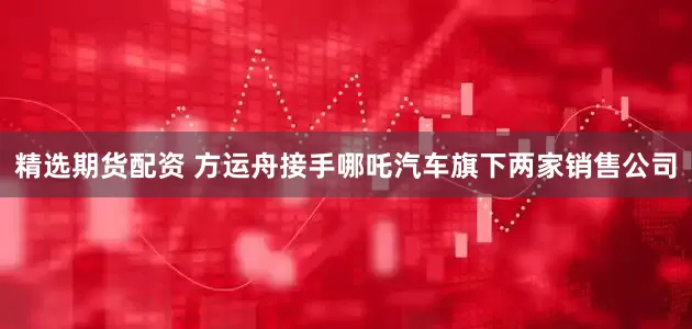精选期货配资 方运舟接手哪吒汽车旗下两家销售公司