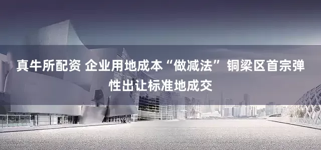 真牛所配资 企业用地成本“做减法” 铜梁区首宗弹性出让标准地成交