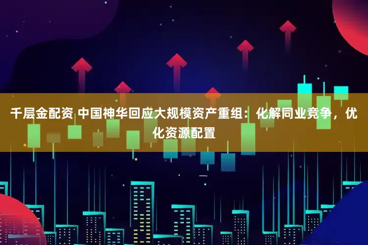 千层金配资 中国神华回应大规模资产重组：化解同业竞争，优化资源配置