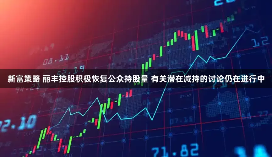新富策略 丽丰控股积极恢复公众持股量 有关潜在减持的讨论仍在进行中