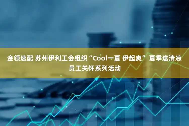 金领速配 苏州伊利工会组织“Cool一夏 伊起爽” 夏季送清凉员工关怀系列活动