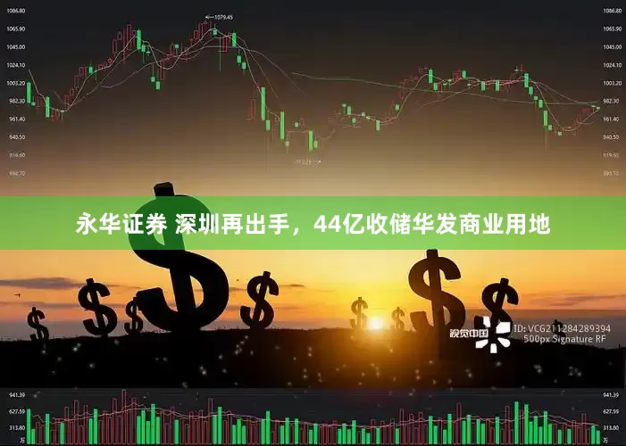 永华证券 深圳再出手，44亿收储华发商业用地