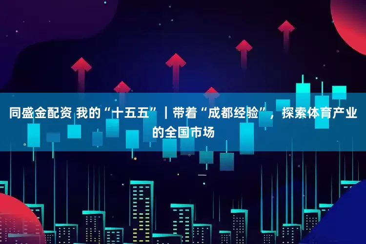 同盛金配资 我的“十五五”｜带着“成都经验”，探索体育产业的全国市场