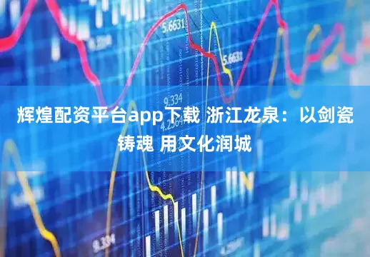 辉煌配资平台app下载 浙江龙泉：以剑瓷铸魂 用文化润城