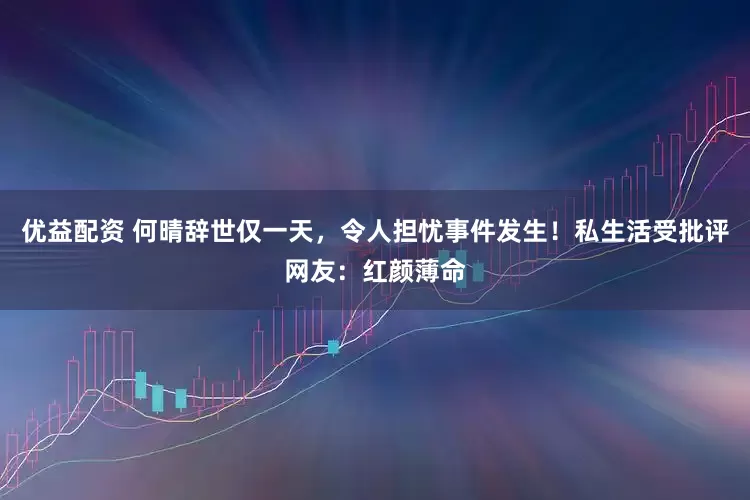 优益配资 何晴辞世仅一天,令人担忧事件发生!私生活受批评网友:红颜薄命
