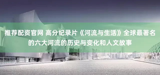 推荐配资官网 高分纪录片《河流与生活》全球最著名的六大河流的历史与变化和人文故事