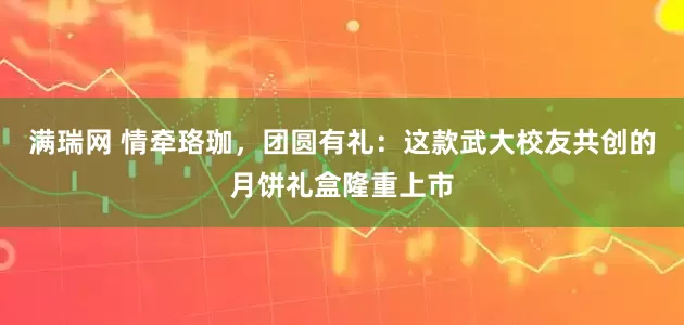 满瑞网 情牵珞珈，团圆有礼：这款武大校友共创的月饼礼盒隆重上市