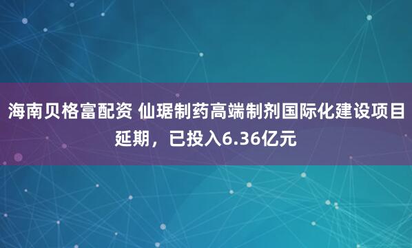 海南贝格富配资 仙琚制药高端制剂国际化建设项目延期,已投入6.36亿元