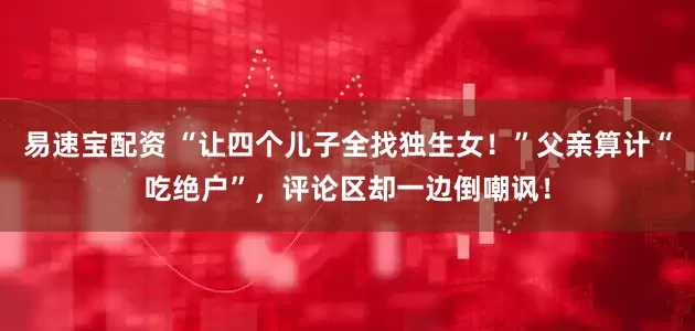 易速宝配资 “让四个儿子全找独生女！”父亲算计“吃绝户”，评论区却一边倒嘲讽！